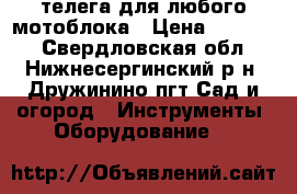 телега для любого мотоблока › Цена ­ 23 000 - Свердловская обл., Нижнесергинский р-н, Дружинино пгт Сад и огород » Инструменты. Оборудование   